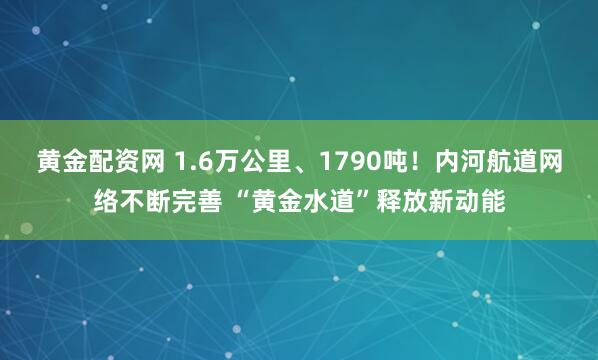 黄金配资网 1.6万公里、1790吨！内河航道网络不断完善 “黄金水道”释放新动能