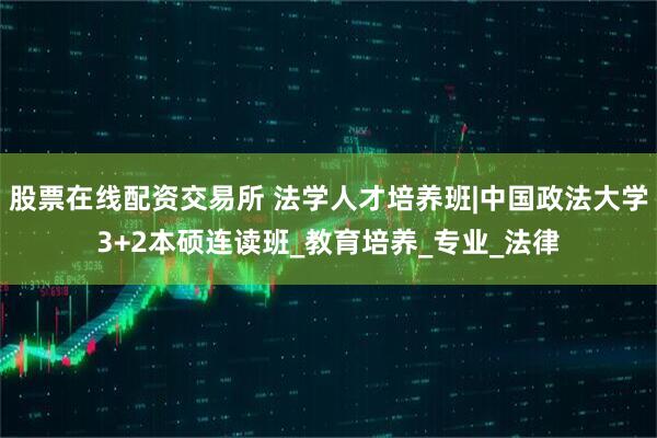 股票在线配资交易所 法学人才培养班|中国政法大学3+2本硕连读班_教育培养_专业_法律