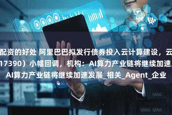 配资的好处 阿里巴巴拟发行债券投入云计算建设，云计算ETF沪港深（517390）小幅回调，机构：AI算力产业链将继续加速发展_相关_Agent_企业