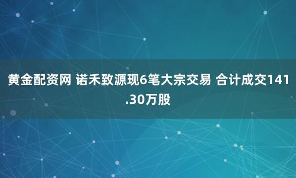 黄金配资网 诺禾致源现6笔大宗交易 合计成交141.30万股