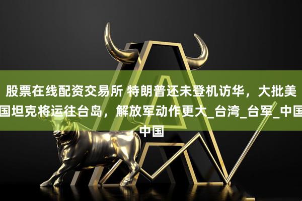 股票在线配资交易所 特朗普还未登机访华，大批美国坦克将运往台岛，解放军动作更大_台湾_台军_中国