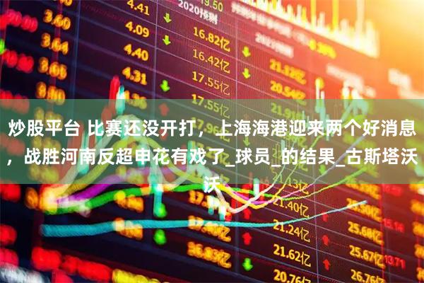 炒股平台 比赛还没开打，上海海港迎来两个好消息，战胜河南反超申花有戏了_球员_的结果_古斯塔沃