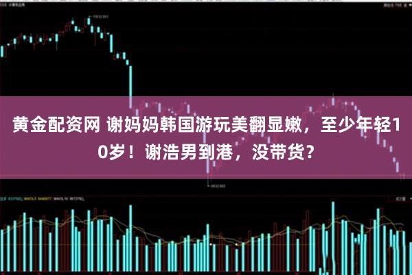 黄金配资网 谢妈妈韩国游玩美翻显嫩，至少年轻10岁！谢浩男到港，没带货？