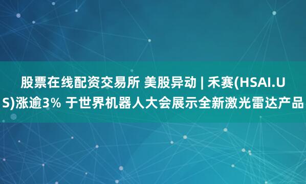 股票在线配资交易所 美股异动 | 禾赛(HSAI.US)涨逾3% 于世界机器人大会展示全新激光雷达产品