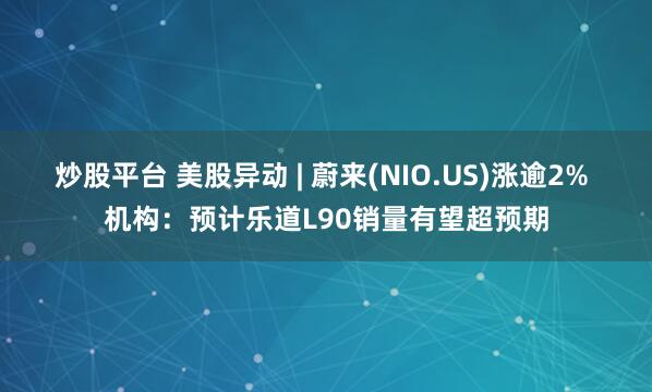 炒股平台 美股异动 | 蔚来(NIO.US)涨逾2% 机构：预计乐道L90销量有望超预期