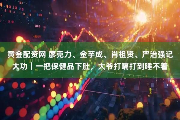 黄金配资网 廖克力、金芋成、肖祖贤、严治强记大功｜一把保健品下肚，大爷打嗝打到睡不着