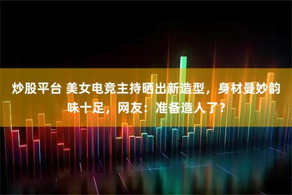 炒股平台 美女电竞主持晒出新造型，身材曼妙韵味十足，网友：准备造人了？