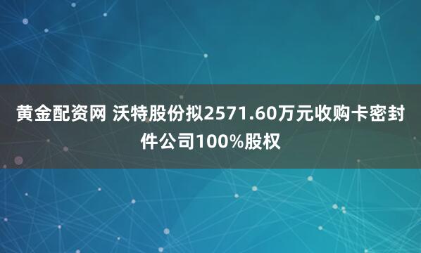 黄金配资网 沃特股份拟2571.60万元收购卡密封件公司100%股权