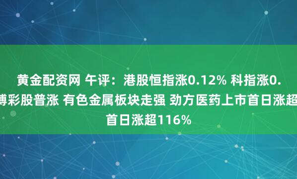 黄金配资网 午评：港股恒指涨0.12% 科指涨0.62% 博彩股普涨 有色金属板块走强 劲方医药上市首日涨超116%