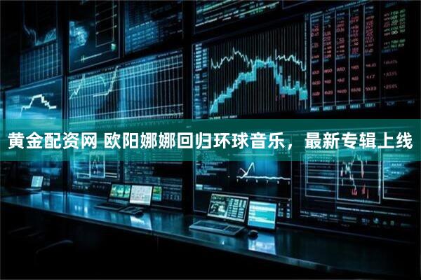 黄金配资网 欧阳娜娜回归环球音乐，最新专辑上线