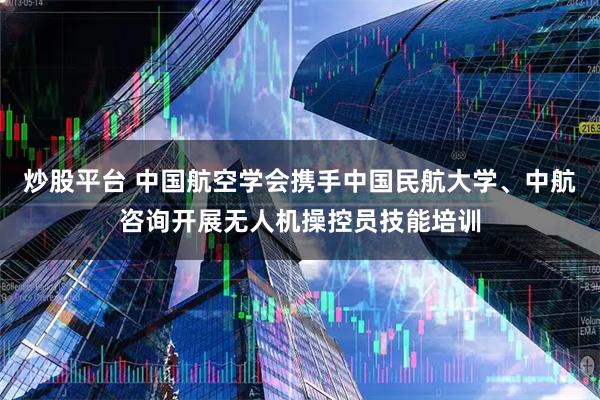 炒股平台 中国航空学会携手中国民航大学、中航咨询开展无人机操控员技能培训