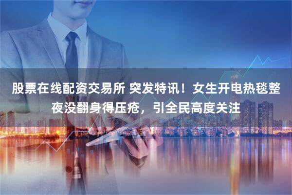 股票在线配资交易所 突发特讯！女生开电热毯整夜没翻身得压疮，引全民高度关注