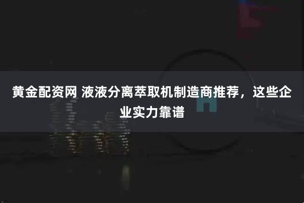 黄金配资网 液液分离萃取机制造商推荐，这些企业实力靠谱