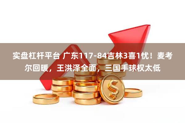 实盘杠杆平台 广东117-84吉林3喜1忧！麦考尔回暖，王洪泽全面，三国手球权太低